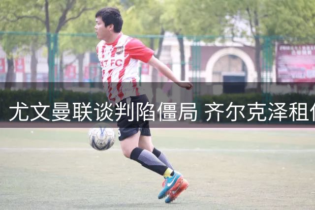 尤文曼联谈判陷僵局 齐尔克泽租借细节成关键分歧