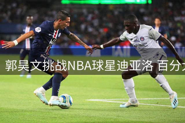 郭昊文挑战NBA球星迪亚洛 百分大战对决引关注