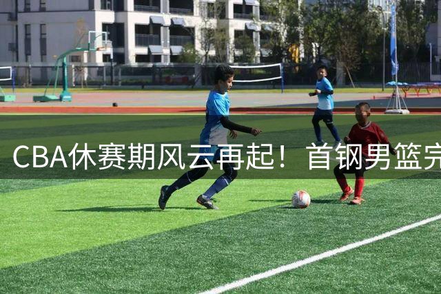CBA休赛期风云再起！首钢男篮完成重大外援补强 本土核心续约成焦点
